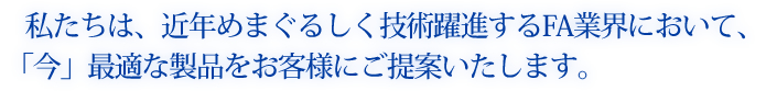 私たちは、近年めまぐるしく技術躍進するFA業界において、「今」最適な製品をお客様にご提案いたします。